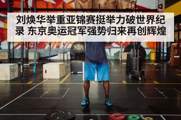 刘焕华举重亚锦赛挺举力破世界纪录 东京奥运冠军强势归来再创辉煌