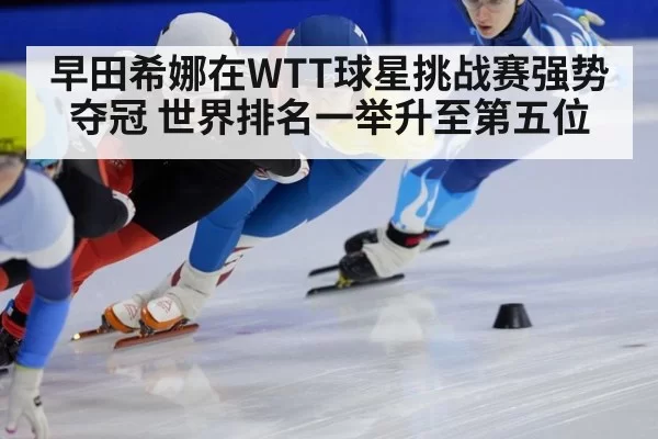 早田希娜在WTT球星挑战赛强势夺冠 世界排名一举升至第五位